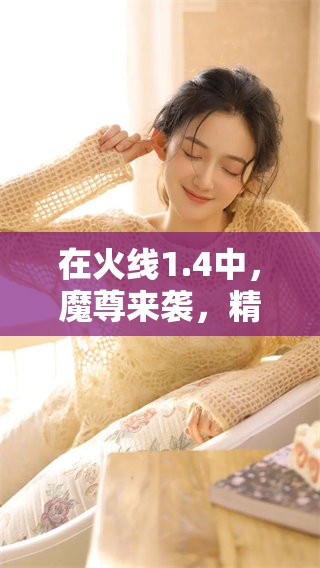 在火线1.4中，魔尊来袭，精彩绝伦的战斗瞬间将重新展开