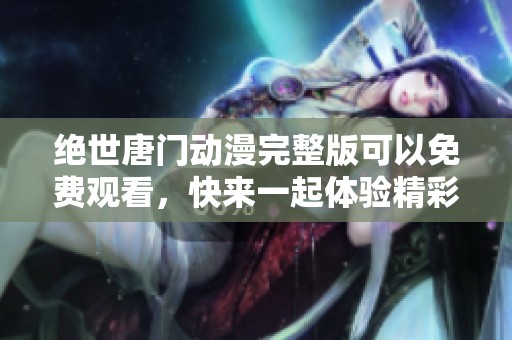 绝世唐门动漫完整版可以免费观看，快来一起体验精彩内容吧