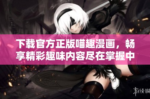 下载官方正版喵趣漫画，畅享精彩趣味内容尽在掌握中