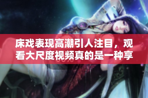 床戏表现高潮引人注目，观看大尺度视频真的是一种享受