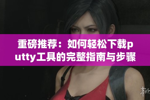 重磅推荐：如何轻松下载putty工具的完整指南与步骤解析