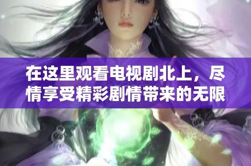 在这里观看电视剧北上，尽情享受精彩剧情带来的无限乐趣