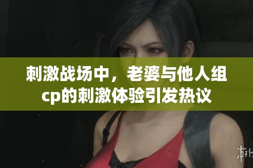 刺激战场中，老婆与他人组cp的刺激体验引发热议