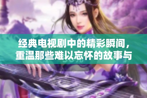 经典电视剧中的精彩瞬间，重温那些难以忘怀的故事与角色