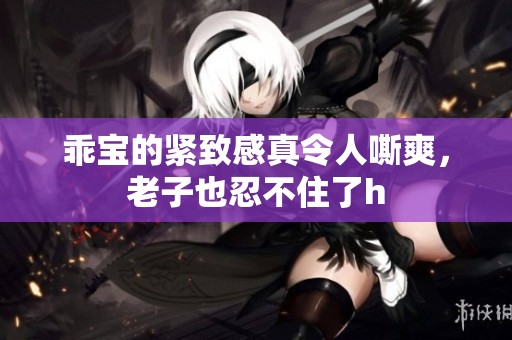 乖宝的紧致感真令人嘶爽，老子也忍不住了h