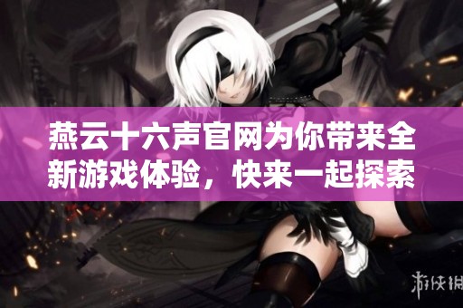 燕云十六声官网为你带来全新游戏体验，快来一起探索吧