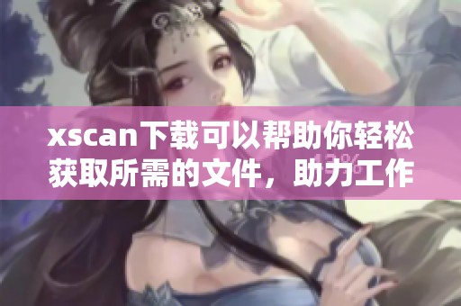 xscan下载可以帮助你轻松获取所需的文件，助力工作与学习更高效