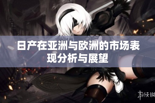 日产在亚洲与欧洲的市场表现分析与展望