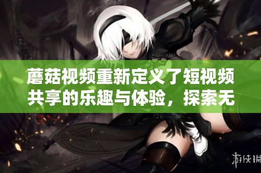 蘑菇视频重新定义了短视频共享的乐趣与体验，探索无限创意的可能性