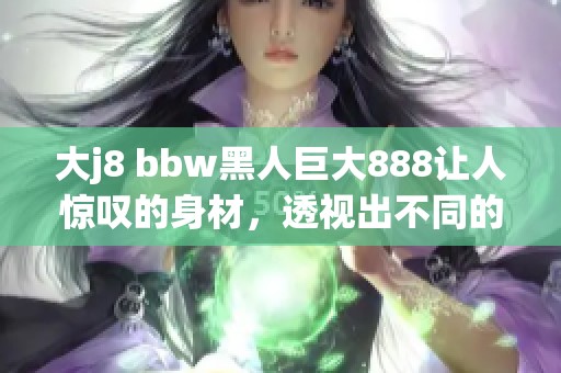 大j8 bbw黑人巨大888让人惊叹的身材，透视出不同的美丽风景