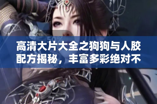 高清大片大全之狗狗与人胶配方揭秘，丰富多彩绝对不容错过