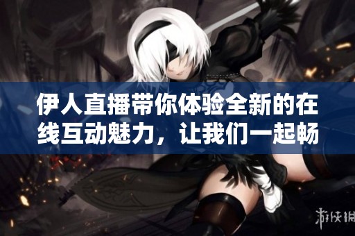 伊人直播带你体验全新的在线互动魅力，让我们一起畅享快乐时光吧