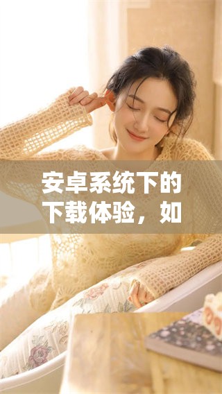 安卓系统下的下载体验，如何更好地进行下载呢
