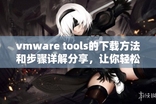 vmware tools的下载方法和步骤详解分享，让你轻松掌握所有技巧