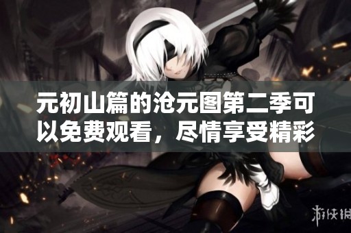 元初山篇的沧元图第二季可以免费观看，尽情享受精彩内容吧