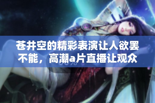 苍井空的精彩表演让人欲罢不能，高潮**直播让观众沉醉其中