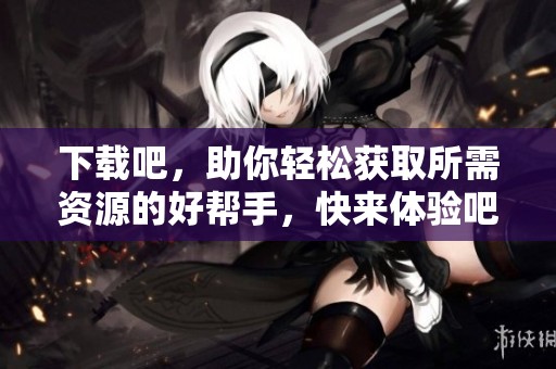 下载吧，助你轻松获取所需资源的好帮手，快来体验吧！