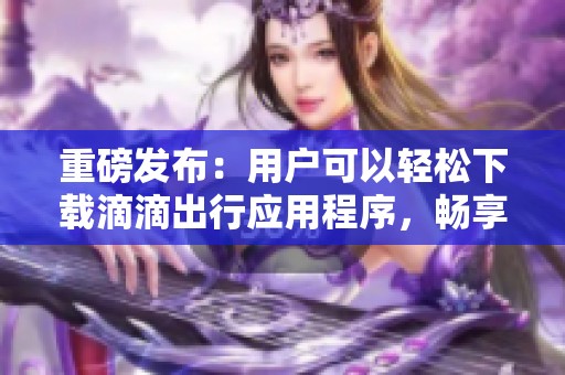 重磅发布：用户可以轻松下载滴滴出行应用程序，畅享便捷出行体验！