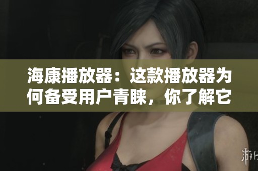 海康播放器：这款播放器为何备受用户青睐，你了解它的独特之处吗