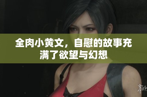 全肉小黄文，自慰的故事充满了欲望与幻想