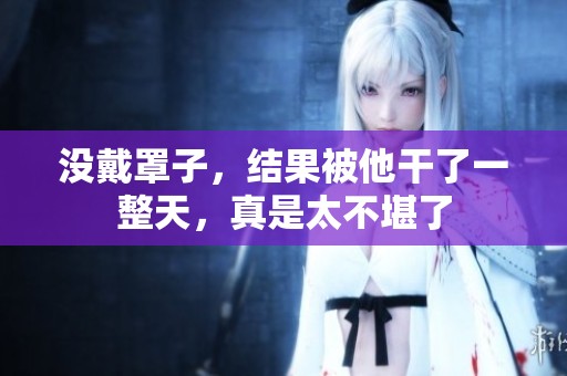 没戴罩子，结果被他干了一整天，真是太不堪了