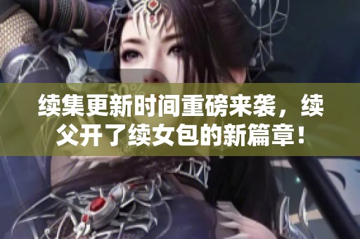 续集更新时间重磅来袭，续父开了续女包的新篇章！