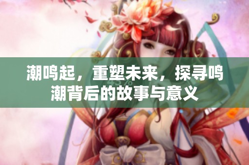 潮鸣起，重塑未来，探寻鸣潮背后的故事与意义