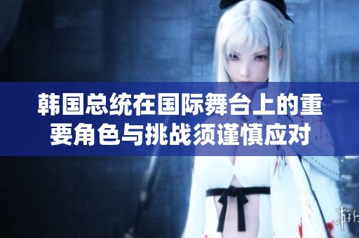 韩国总统在国际舞台上的重要角色与挑战须谨慎应对