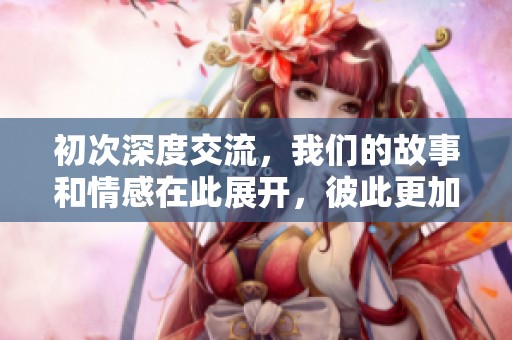 初次深度交流，我们的故事和情感在此展开，彼此更加了解对方。