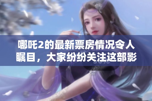 哪吒2的最新票房情况令人瞩目，大家纷纷关注这部影片的表现。