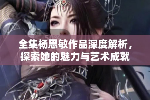 全集杨思敏作品深度解析，探索她的魅力与艺术成就