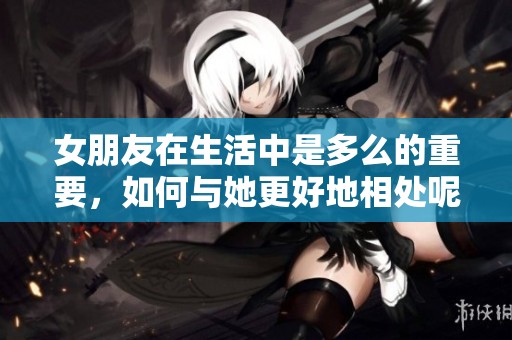 女朋友在生活中是多么的重要，如何与她更好地相处呢