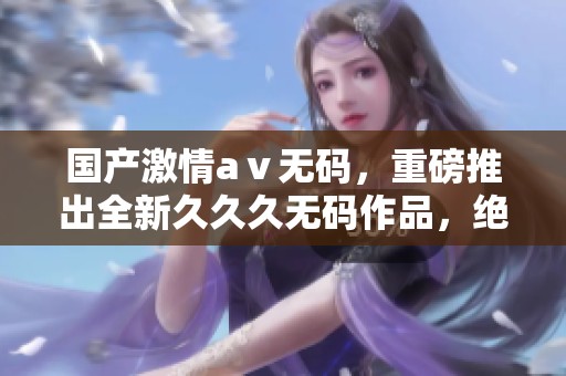 国产激情aⅴ**，重磅推出全新**久**作品，绝对不容错过！