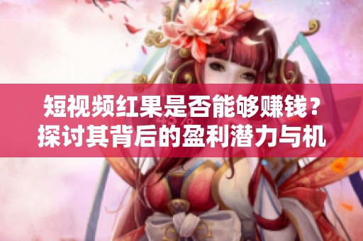 短视频红果是否能够赚钱？探讨其背后的盈利潜力与机会