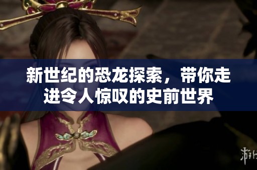 新世纪的恐龙探索，带你走进令人惊叹的史前世界