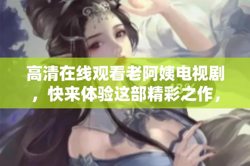 高清在线观看老阿姨电视剧，快来体验这部精彩之作，千万别错过哦！