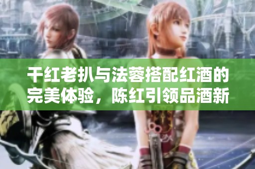 干红老扒与法蓉搭配红酒的完美体验，陈红引领品酒新风尚