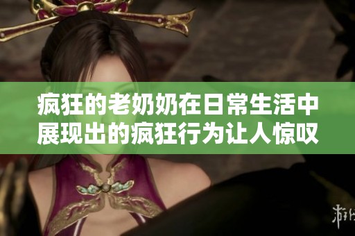 疯狂的老奶奶在日常生活中展现出的疯狂行为让人惊叹不已