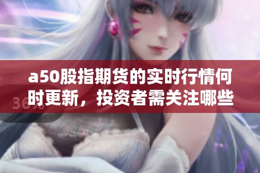a50股指期货的实时行情何时更新，投资者需关注哪些关键数据