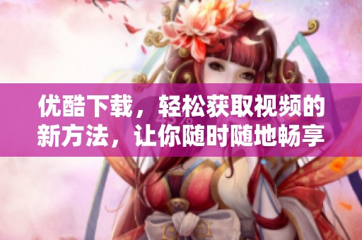 优酷下载，轻松获取视频的新方法，让你随时随地畅享精彩内容