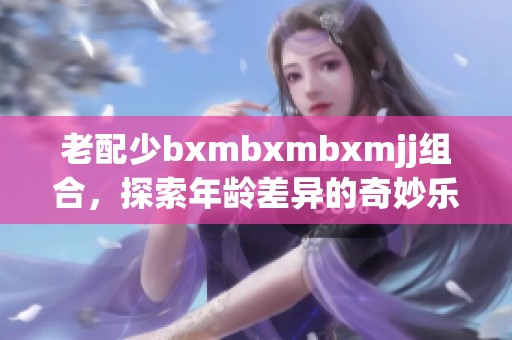 老配少bxmbxmbxmjj组合，探索年龄差异的奇妙乐趣