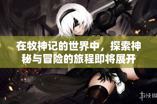 在牧神记的世界中，探索神秘与冒险的旅程即将展开