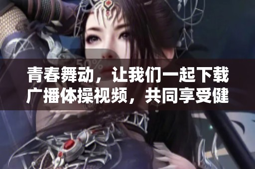 青春舞动，让我们一起下载广播体操视频，共同享受健康生活