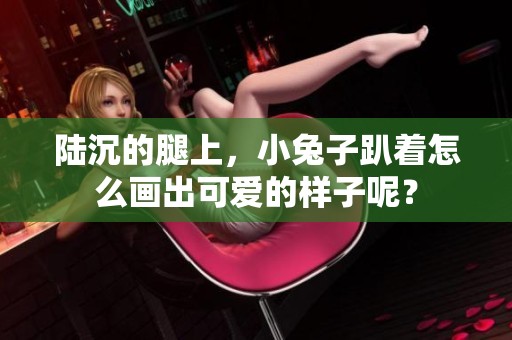 陆沉的腿上，小兔子趴着怎么画出可爱的样子呢？