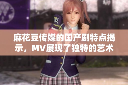 麻花豆传媒的国产剧特点揭示，MV展现了独特的艺术风格与创意魅力