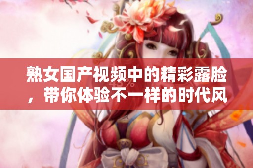 熟女国产视频中的精彩露脸，带你体验不一样的时代风情