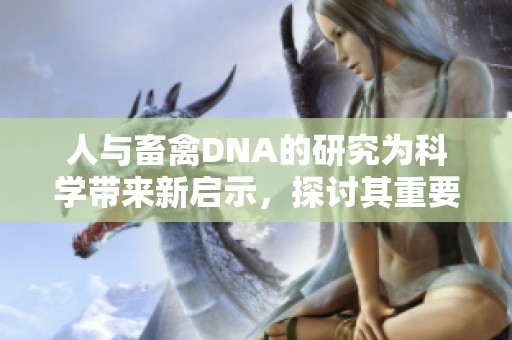 人与畜禽DNA的研究为科学带来新启示，探讨其重要性与应用价值