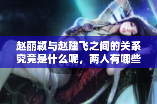 赵丽颖与赵建飞之间的关系究竟是什么呢，两人有哪些不为人知的故事呢