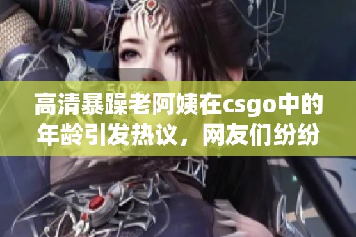 高清暴躁老阿姨在csgo中的年龄引发热议，网友们纷纷讨论其背后的故事