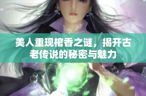 美人重现棺香之谜，揭开古老传说的秘密与魅力